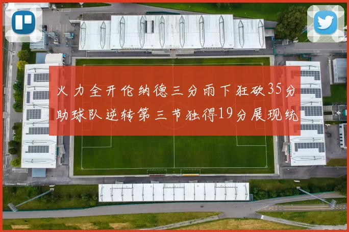 火力全开伦纳德三分雨下狂砍35分助球队逆转第三节独得19分展现统治力