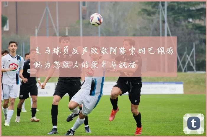 皇马球员发声致敬阿隆索姆巴佩感慨为您效力的荣幸与祝福