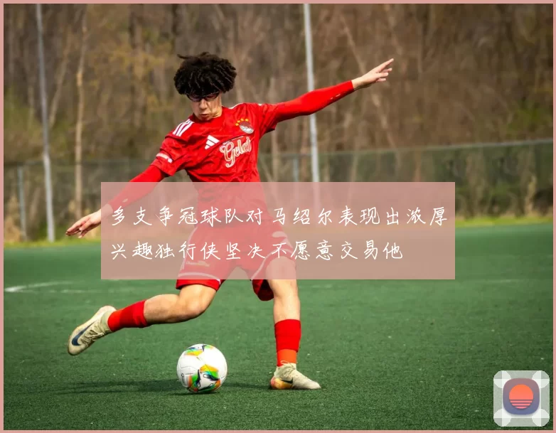 多支争冠球队对马绍尔表现出浓厚兴趣独行侠坚决不愿意交易他