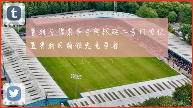 鲁利与穆索争夺阿根廷二号门将位置鲁利目前领先竞争者