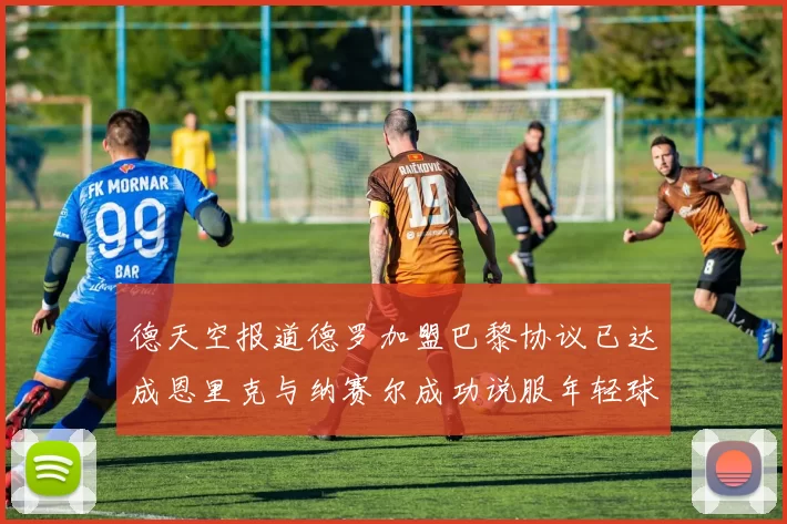 德天空报道德罗加盟巴黎协议已达成恩里克与纳赛尔成功说服年轻球员