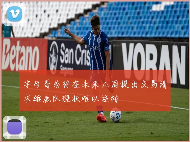 字母哥或将在未来几周提出交易请求雄鹿队现状难以逆转