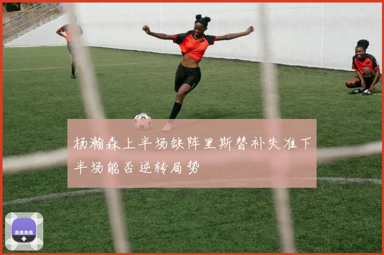 杨瀚森上半场缺阵里斯替补失准下半场能否逆转局势