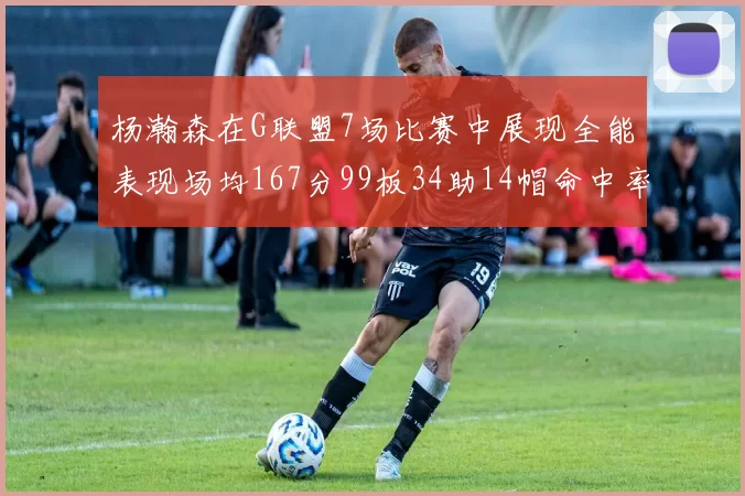 杨瀚森在G联盟7场比赛中展现全能表现场均167分99板34助14帽命中率超五成