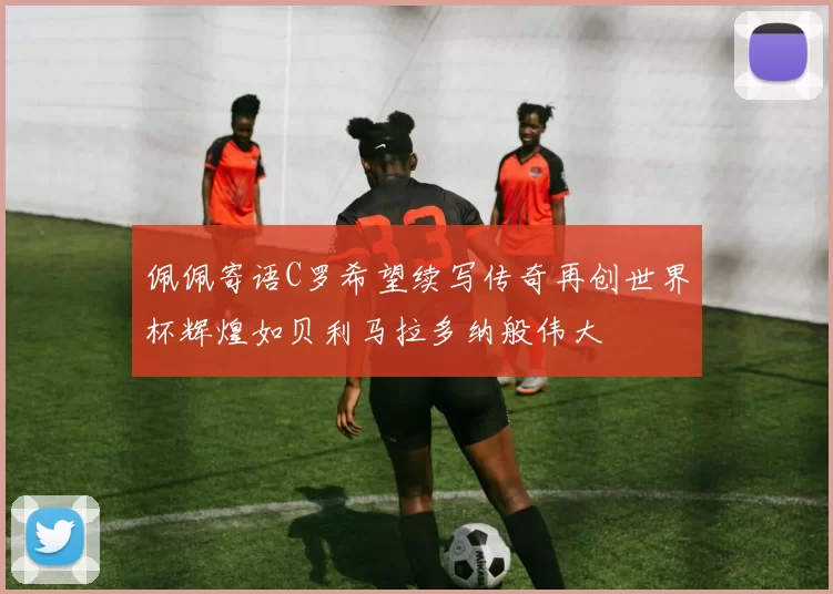 佩佩寄语C罗希望续写传奇再创世界杯辉煌如贝利马拉多纳般伟大